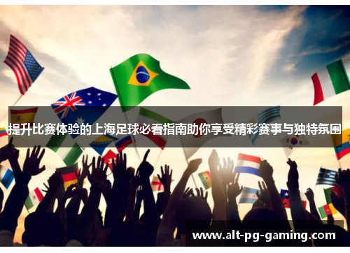 提升比赛体验的上海足球必看指南助你享受精彩赛事与独特氛围