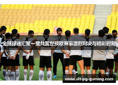 全球球迷汇聚一堂共赏世预欧赛事激烈对决与精彩时刻