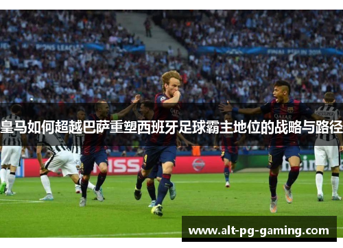 皇马如何超越巴萨重塑西班牙足球霸主地位的战略与路径
