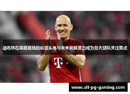 迪布林在英超赛场的崭露头角与未来发展潜力成为各大球队关注焦点