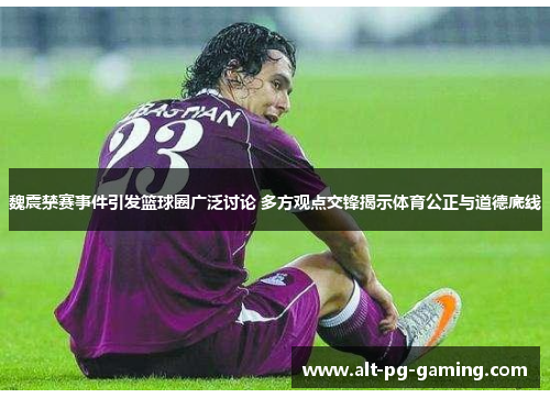 魏震禁赛事件引发篮球圈广泛讨论 多方观点交锋揭示体育公正与道德底线