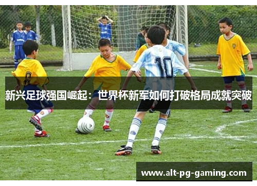 新兴足球强国崛起:世界杯新军如何打破格局成就突破 新兴足球强国崛起:世界杯新军如何打破格局成就突破