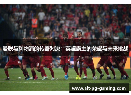 曼联与利物浦的传奇对决:英超霸主的荣耀与未来挑战 曼联与利物浦的传奇对决:英超霸主的荣耀与未来挑战
