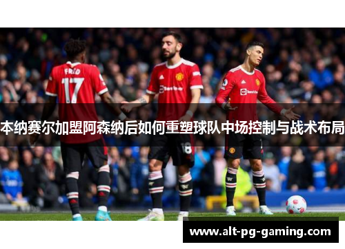 本纳赛尔加盟阿森纳后如何重塑球队中场控制与战术布局 本纳赛尔加盟阿森纳后如何重塑球队中场控制与战术布局