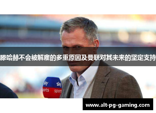 滕哈赫不会被解雇的多重原因及曼联对其未来的坚定支持