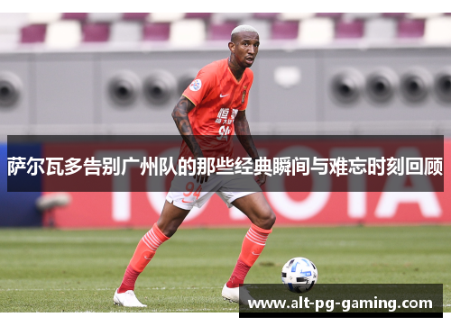 萨尔瓦多告别广州队的那些经典瞬间与难忘时刻回顾 萨尔瓦多告别广州队的那些经典瞬间与难忘时刻回顾