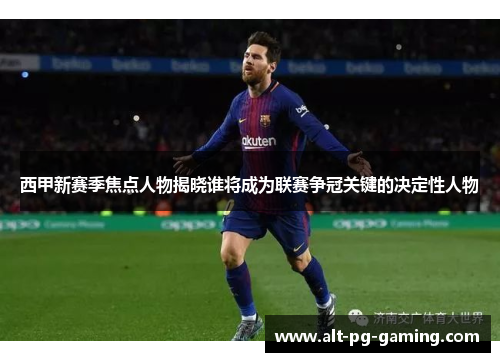 西甲新赛季焦点人物揭晓谁将成为联赛争冠关键的决定性人物