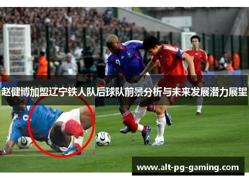 赵健博加盟辽宁铁人队后球队前景分析与未来发展潜力展望 赵健博加盟辽宁铁人队后球队前景分析与未来发展潜力展望