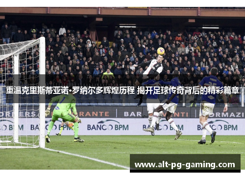 重温克里斯蒂亚诺·罗纳尔多辉煌历程 揭开足球传奇背后的精彩篇章