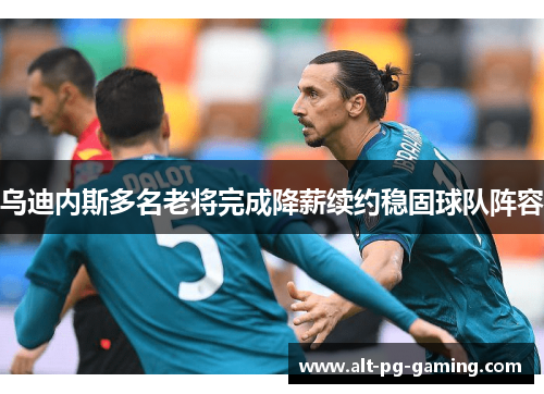 乌迪内斯多名老将完成降薪续约稳固球队阵容